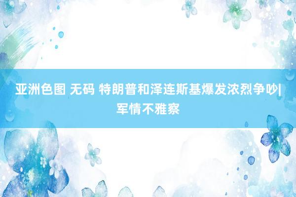 亚洲色图 无码 特朗普和泽连斯基爆发浓烈争吵|军情不雅察