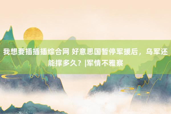 我想要插插插综合网 好意思国暂停军援后，乌军还能撑多久？|军情不雅察