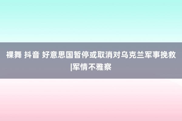 裸舞 抖音 好意思国暂停或取消对乌克兰军事挽救|军情不雅察