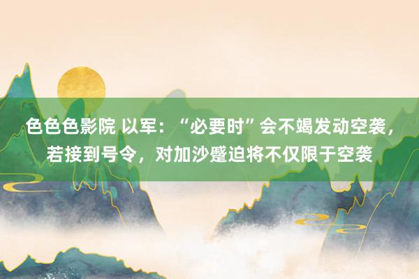 色色色影院 以军：“必要时”会不竭发动空袭，若接到号令，对加沙蹙迫将不仅限于空袭