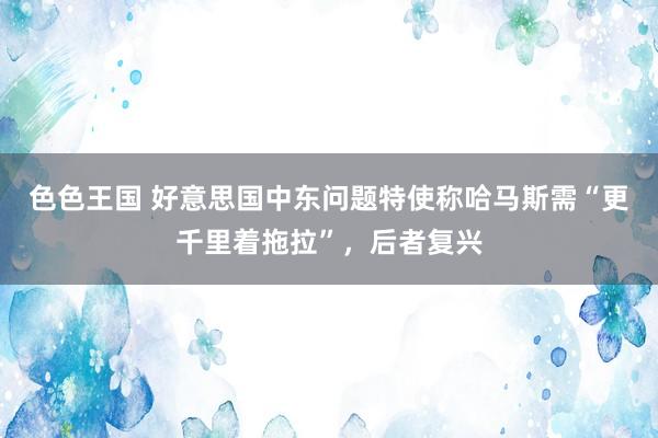 色色王国 好意思国中东问题特使称哈马斯需“更千里着拖拉”，后者复兴