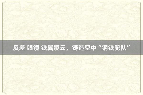 反差 眼镜 铁翼凌云，铸造空中“钢铁驼队”