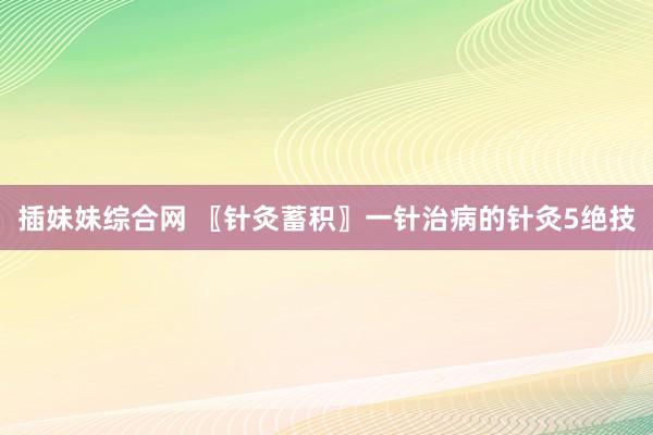 插妹妹综合网 〖针灸蓄积〗一针治病的针灸5绝技