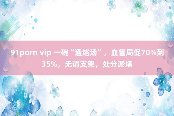91porn vip 一碗“通络汤”，血管局促70%到35%，无谓支架，处分淤堵