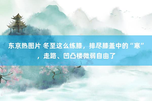 东京热图片 冬至这么练膝，排尽膝盖中的“寒”，走路、凹凸楼微弱自由了