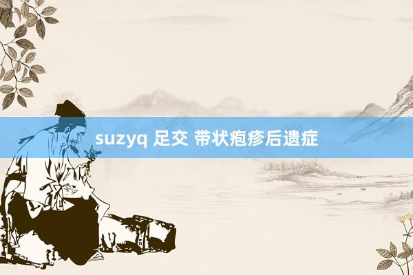 suzyq 足交 带状疱疹后遗症