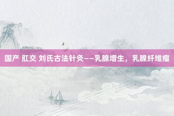 国产 肛交 刘氏古法针灸——乳腺增生，乳腺纤维瘤