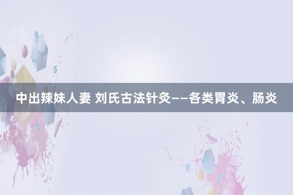 中出辣妹人妻 刘氏古法针灸——各类胃炎、肠炎