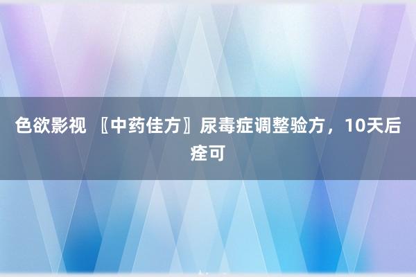 色欲影视 〖中药佳方〗尿毒症调整验方，10天后痊可