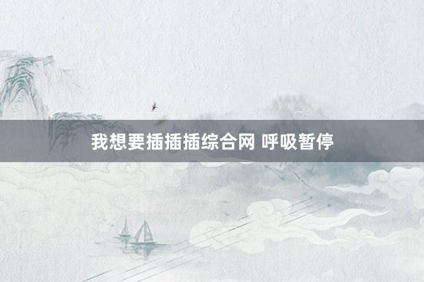 我想要插插插综合网 呼吸暂停