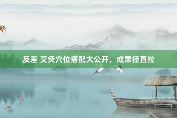 反差 艾灸穴位搭配大公开，成果径直拉