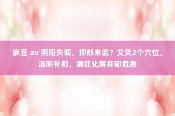 麻豆 av 阴阳失调，抑郁来袭？艾灸2个穴位，滋阴补阳，猖狂化解抑郁危急