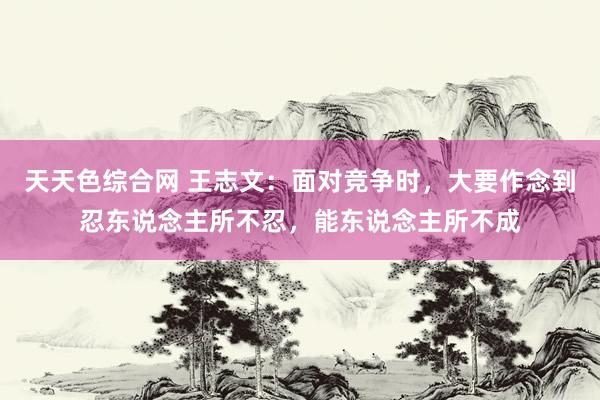 天天色综合网 王志文：面对竞争时，大要作念到忍东说念主所不忍，能东说念主所不成