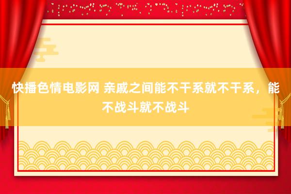 快播色情电影网 亲戚之间能不干系就不干系，能不战斗就不战斗