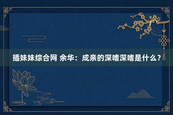 插妹妹综合网 余华：成亲的深嗜深嗜是什么？