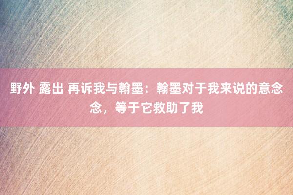 野外 露出 再诉我与翰墨：翰墨对于我来说的意念念，等于它救助了我