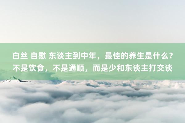 白丝 自慰 东谈主到中年，最佳的养生是什么？不是饮食，不是通顺，而是少和东谈主打交谈