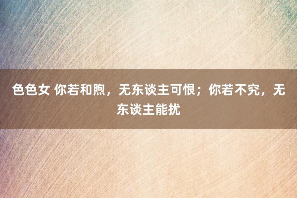 色色女 你若和煦，无东谈主可恨；你若不究，无东谈主能扰