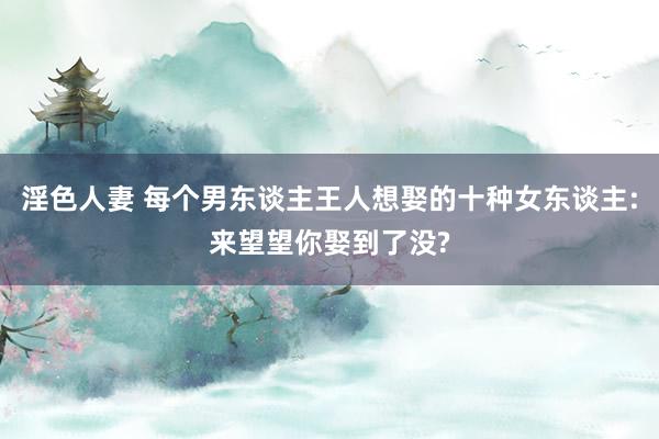 淫色人妻 每个男东谈主王人想娶的十种女东谈主:来望望你娶到了没?