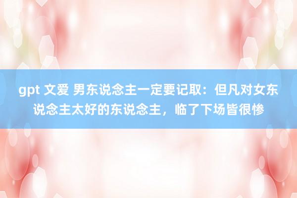 gpt 文爱 男东说念主一定要记取:但凡对女东说念主太好的东说念主,临了下场皆很惨