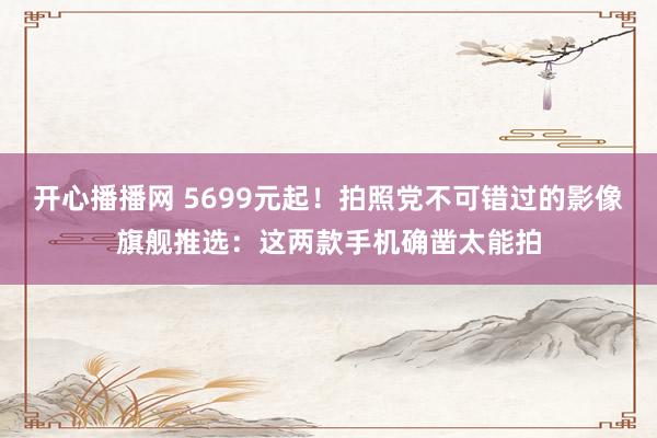 开心播播网 5699元起！拍照党不可错过的影像旗舰推选：这两款手机确凿太能拍