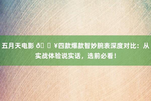 五月天电影 🔥四款爆款智妙腕表深度对比：从实战体验说实话，选前必看！