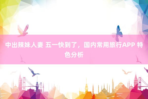 中出辣妹人妻 五一快到了，国内常用旅行APP 特色分析