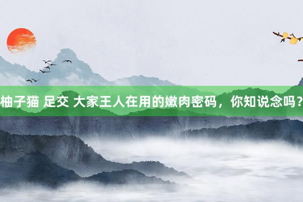 柚子猫 足交 大家王人在用的嫩肉密码，你知说念吗？