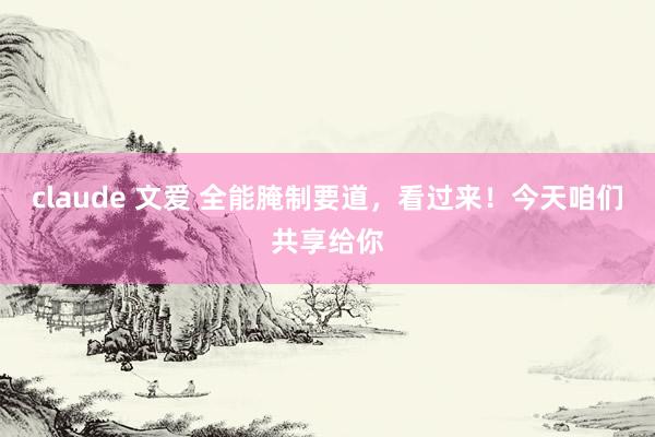 claude 文爱 全能腌制要道，看过来！今天咱们共享给你