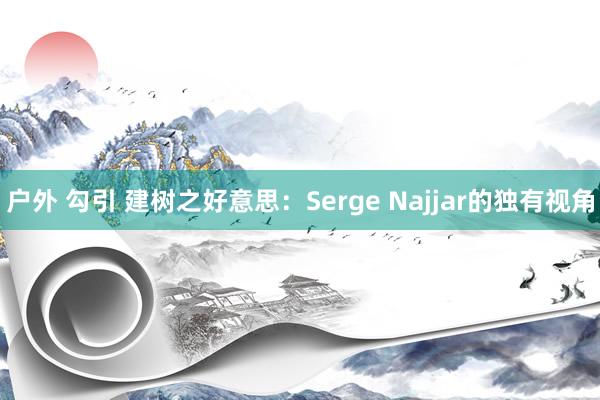 户外 勾引 建树之好意思：Serge Najjar的独有视角
