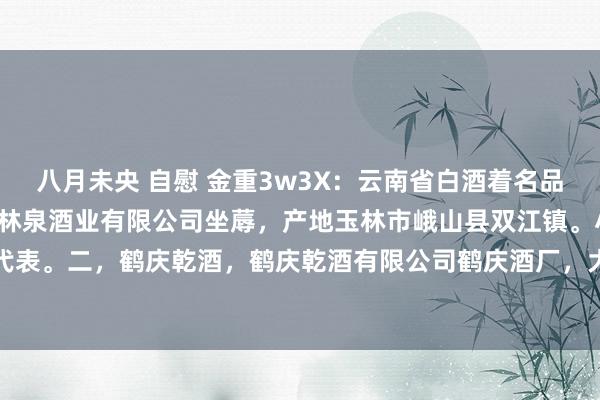 八月未央 自慰 金重3w3X：云南省白酒着名品牌。一，玉林泉，云南玉林泉酒业有限公司坐蓐，产地玉林市峨山县双江镇。小曲幽香型白酒代表。二，鹤庆乾酒，鹤庆乾酒有限公司鹤庆酒厂，大理市鹤庆县云鹤镇。三，大龙口，大龙...