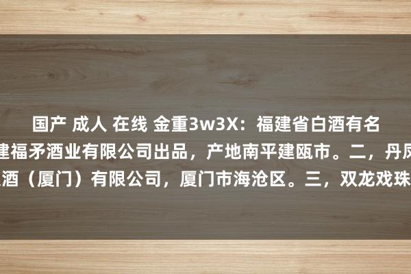 国产 成人 在线 金重3w3X：福建省白酒有名品牌。一，福矛窖酒，福建福矛酒业有限公司出品，产地南平建瓯市。二，丹凤高粱酒，亚洲酿酒（厦门）有限公司，厦门市海沧区。三，双龙戏珠，福建双龙戏珠酒业，南平建瓯市。四，...