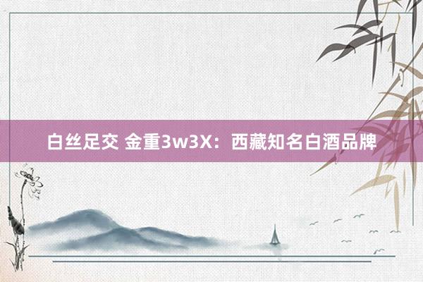 白丝足交 金重3w3X：西藏知名白酒品牌