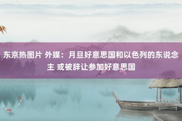 东京热图片 外媒：月旦好意思国和以色列的东说念主 或被辞让参加好意思国