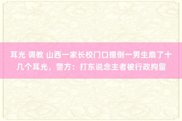 耳光 调教 山西一家长校门口摁倒一男生扇了十几个耳光，警方：打东说念主者被行政拘留