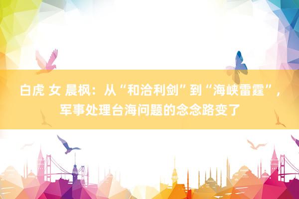 白虎 女 晨枫：从“和洽利剑”到“海峡雷霆”，军事处理台海问题的念念路变了