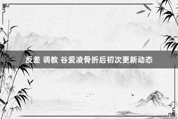 反差 调教 谷爱凌骨折后初次更新动态