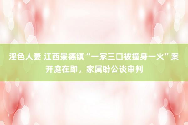 淫色人妻 江西景德镇“一家三口被撞身一火”案开庭在即，家属盼公谈审判