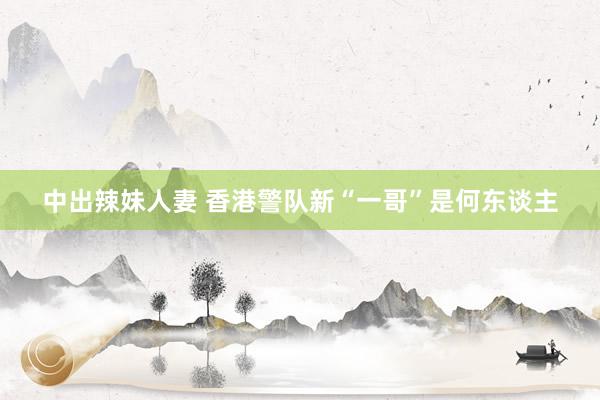 中出辣妹人妻 香港警队新“一哥”是何东谈主