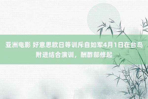亚洲电影 好意思欧日等训斥自如军4月1日在台岛附进结合演训，酬酢部修起