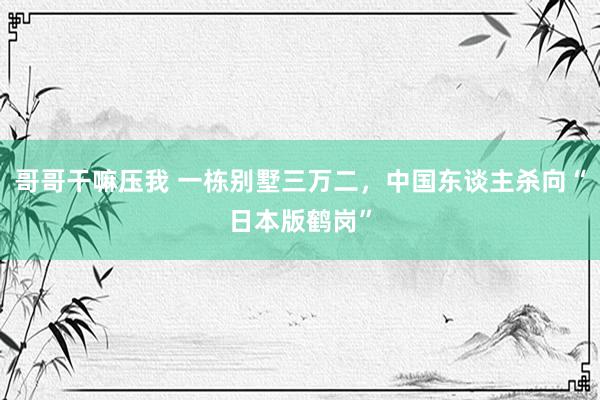 哥哥干嘛压我 一栋别墅三万二，中国东谈主杀向“日本版鹤岗”