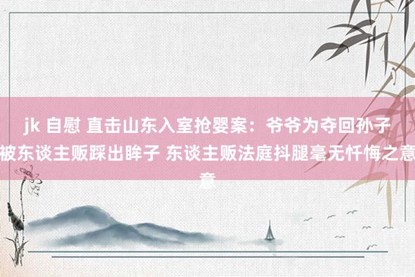 jk 自慰 直击山东入室抢婴案：爷爷为夺回孙子被东谈主贩踩出眸子 东谈主贩法庭抖腿毫无忏悔之意