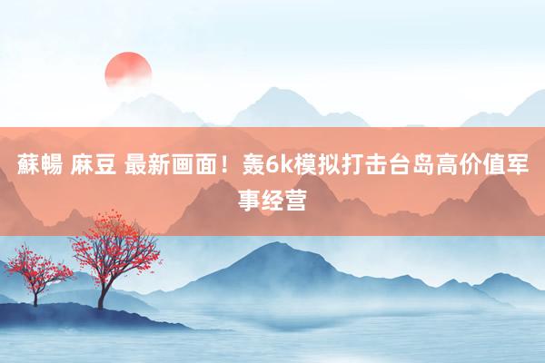 蘇暢 麻豆 最新画面！轰6k模拟打击台岛高价值军事经营