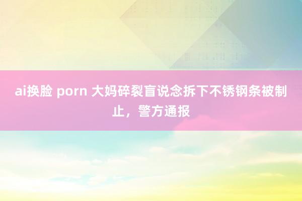 ai换脸 porn 大妈碎裂盲说念拆下不锈钢条被制止，警方通报