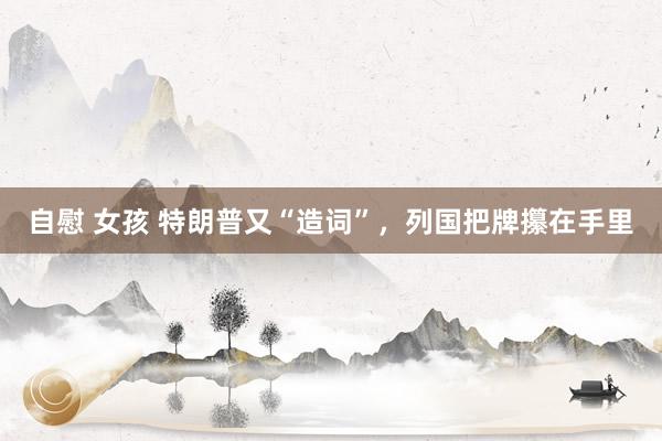 自慰 女孩 特朗普又“造词”，列国把牌攥在手里