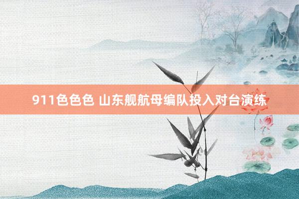 911色色色 山东舰航母编队投入对台演练